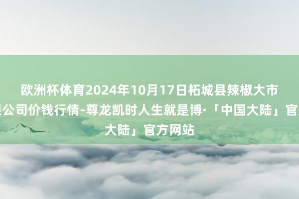 欧洲杯体育2024年10月17日柘城县辣椒大市集有限公司价钱行情-尊龙凯时人生就是博·「中国大陆」官方网站