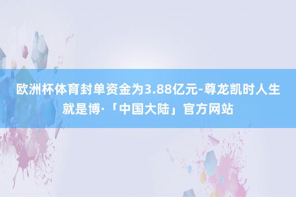 欧洲杯体育封单资金为3.88亿元-尊龙凯时人生就是博·「中国大陆」官方网站