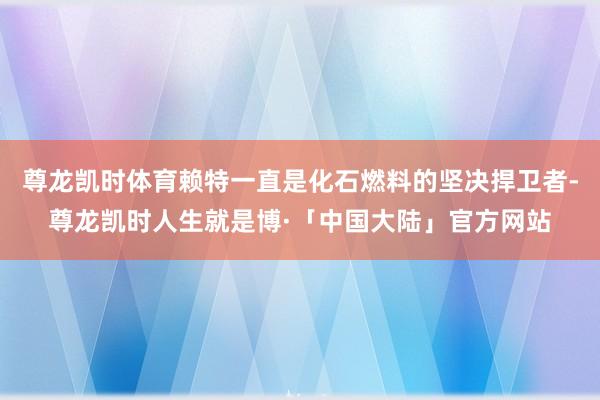 尊龙凯时体育赖特一直是化石燃料的坚决捍卫者-尊龙凯时人生就是博·「中国大陆」官方网站