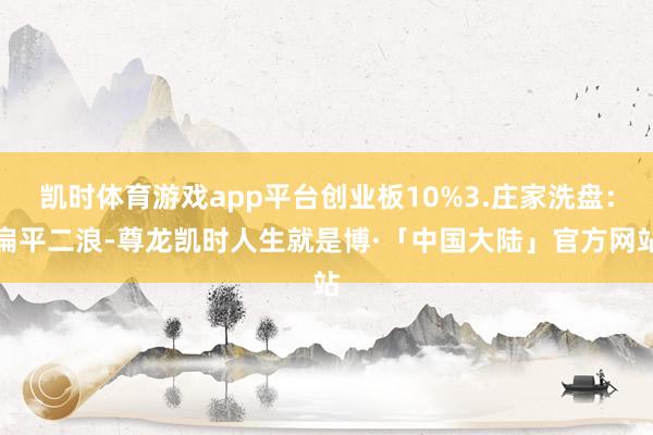 凯时体育游戏app平台创业板10%3.庄家洗盘：扁平二浪-尊龙凯时人生就是博·「中国大陆」官方网站