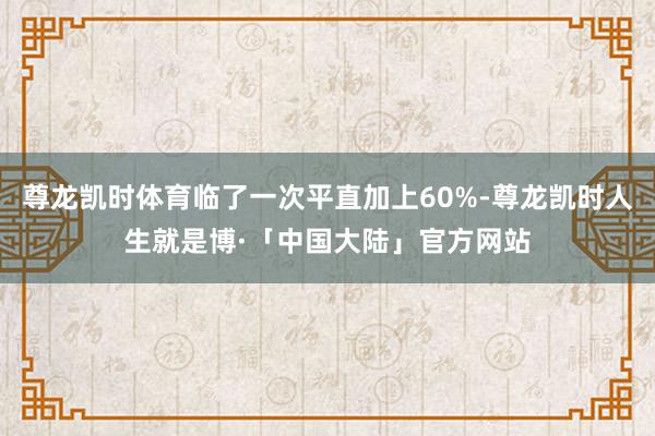尊龙凯时体育临了一次平直加上60%-尊龙凯时人生就是博·「中国大陆」官方网站