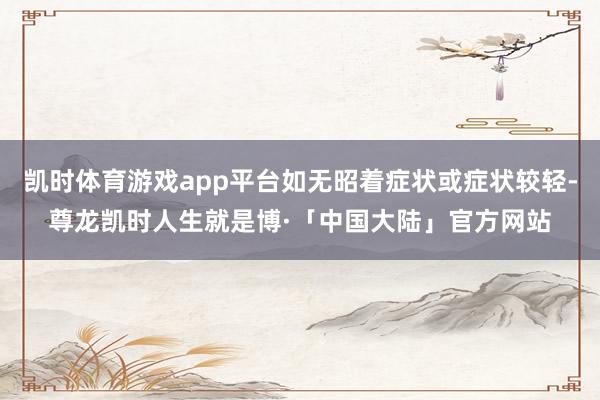 凯时体育游戏app平台如无昭着症状或症状较轻-尊龙凯时人生就是博·「中国大陆」官方网站