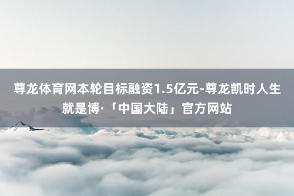 尊龙体育网本轮目标融资1.5亿元-尊龙凯时人生就是博·「中国大陆」官方网站