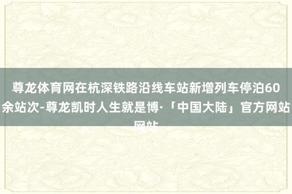 尊龙体育网在杭深铁路沿线车站新增列车停泊60余站次-尊龙凯时人生就是博·「中国大陆」官方网站