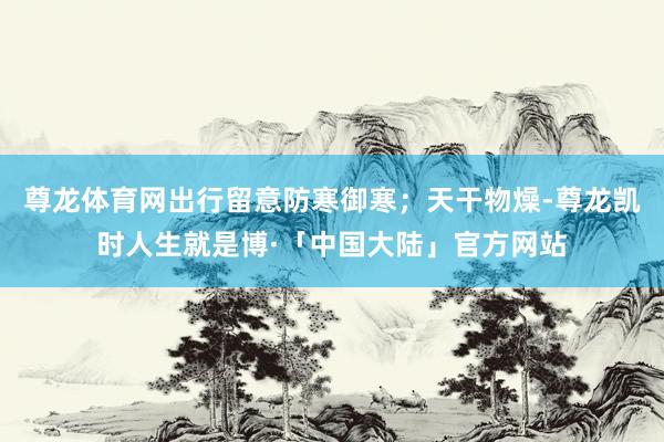 尊龙体育网出行留意防寒御寒；天干物燥-尊龙凯时人生就是博·「中国大陆」官方网站