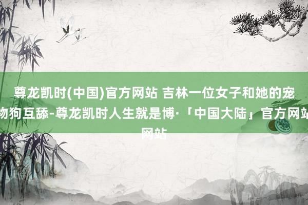 尊龙凯时(中国)官方网站 吉林一位女子和她的宠物狗互舔-尊龙凯时人生就是博·「中国大陆」官方网站