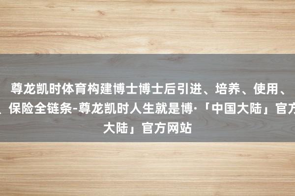 尊龙凯时体育构建博士博士后引进、培养、使用、处罚、保险全链条-尊龙凯时人生就是博·「中国大陆」官方网站