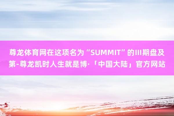 尊龙体育网在这项名为“SUMMIT”的Ⅲ期盘及第-尊龙凯时人生就是博·「中国大陆」官方网站