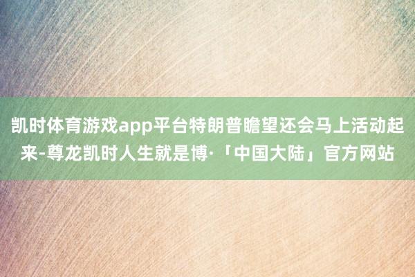 凯时体育游戏app平台特朗普瞻望还会马上活动起来-尊龙凯时人生就是博·「中国大陆」官方网站