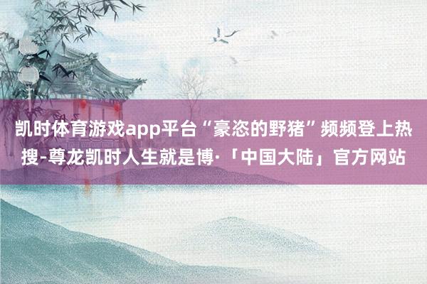 凯时体育游戏app平台“豪恣的野猪”频频登上热搜-尊龙凯时人生就是博·「中国大陆」官方网站