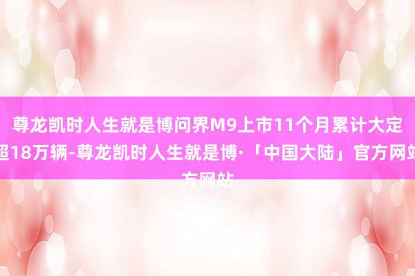 尊龙凯时人生就是博问界M9上市11个月累计大定超18万辆-尊龙凯时人生就是博·「中国大陆」官方网站