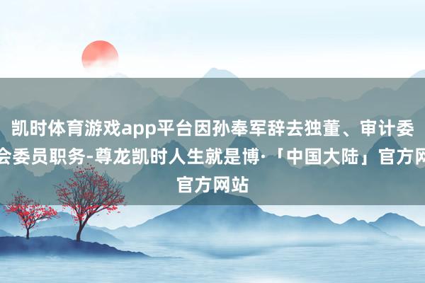 凯时体育游戏app平台因孙奉军辞去独董、审计委员会委员职务-尊龙凯时人生就是博·「中国大陆」官方网站