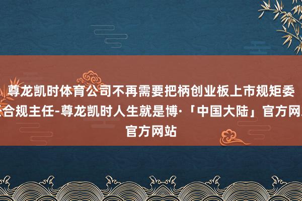 尊龙凯时体育公司不再需要把柄创业板上市规矩委任合规主任-尊龙凯时人生就是博·「中国大陆」官方网站