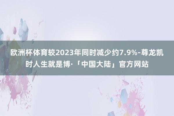 欧洲杯体育较2023年同时减少约7.9%-尊龙凯时人生就是博·「中国大陆」官方网站