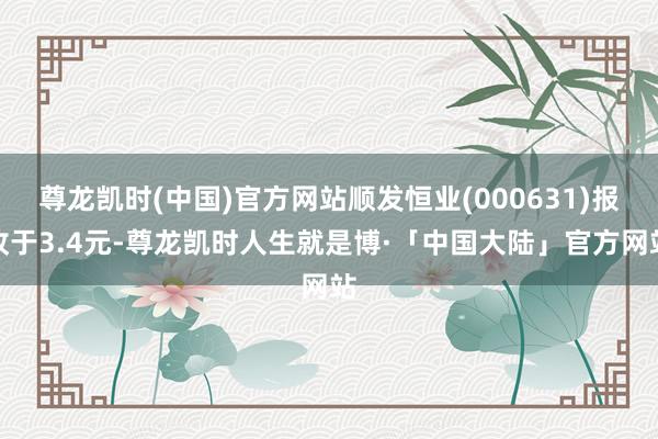 尊龙凯时(中国)官方网站顺发恒业(000631)报收于3.4元-尊龙凯时人生就是博·「中国大陆」官方网站