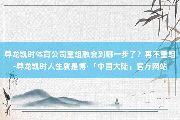 尊龙凯时体育公司重组融会到哪一步了？再不重组-尊龙凯时人生就是博·「中国大陆」官方网站