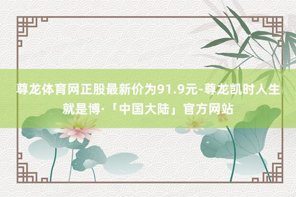 尊龙体育网正股最新价为91.9元-尊龙凯时人生就是博·「中国大陆」官方网站