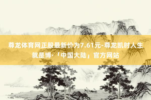 尊龙体育网正股最新价为7.61元-尊龙凯时人生就是博·「中国大陆」官方网站
