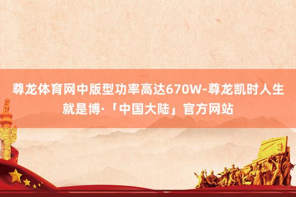尊龙体育网中版型功率高达670W-尊龙凯时人生就是博·「中国大陆」官方网站