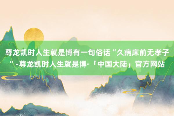 尊龙凯时人生就是博有一句俗话“久病床前无孝子”-尊龙凯时人生就是博·「中国大陆」官方网站