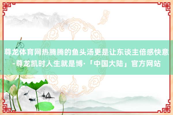 尊龙体育网热腾腾的鱼头汤更是让东谈主倍感快意-尊龙凯时人生就是博·「中国大陆」官方网站