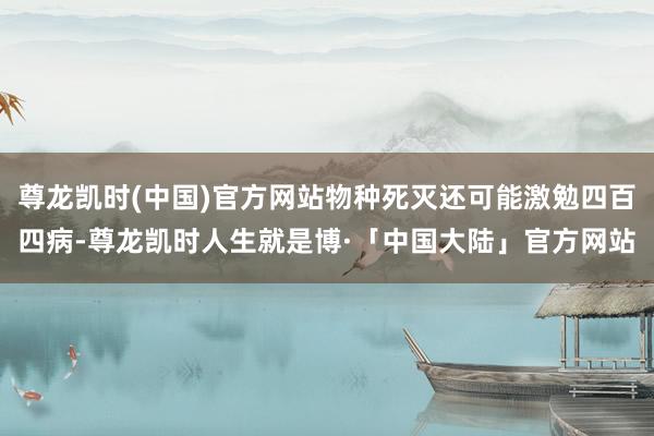尊龙凯时(中国)官方网站物种死灭还可能激勉四百四病-尊龙凯时人生就是博·「中国大陆」官方网站