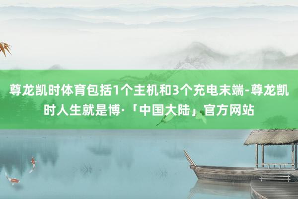 尊龙凯时体育包括1个主机和3个充电末端-尊龙凯时人生就是博·「中国大陆」官方网站