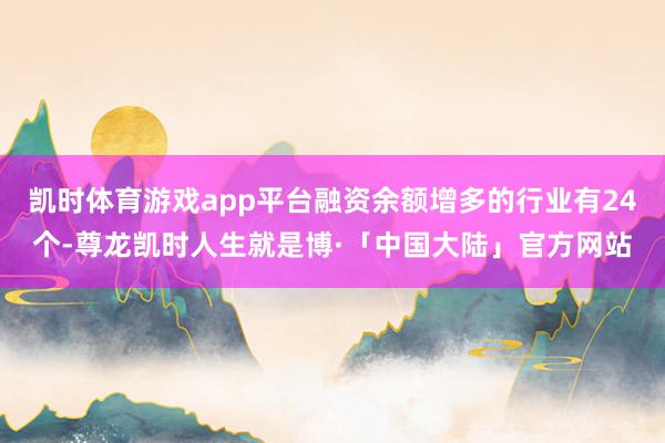 凯时体育游戏app平台融资余额增多的行业有24个-尊龙凯时人生就是博·「中国大陆」官方网站