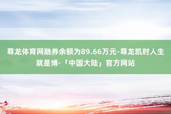 尊龙体育网融券余额为89.66万元-尊龙凯时人生就是博·「中国大陆」官方网站