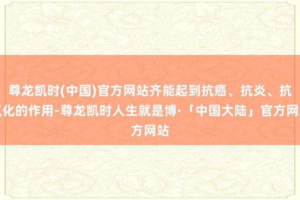 尊龙凯时(中国)官方网站齐能起到抗癌、抗炎、抗氧化的作用-尊龙凯时人生就是博·「中国大陆」官方网站