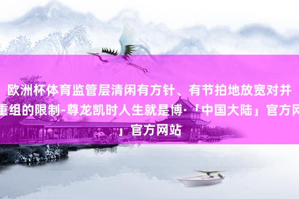 欧洲杯体育监管层清闲有方针、有节拍地放宽对并购重组的限制-尊龙凯时人生就是博·「中国大陆」官方网站