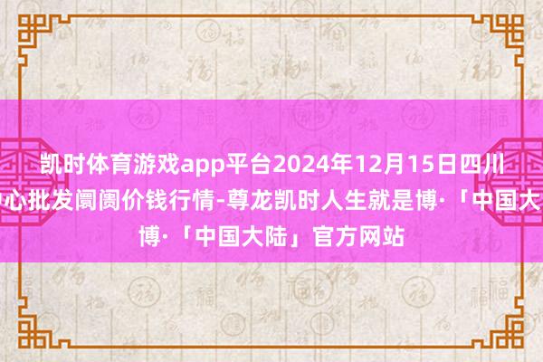 凯时体育游戏app平台2024年12月15日四川成齐农产物中心批发阛阓价钱行情-尊龙凯时人生就是博·「中国大陆」官方网站