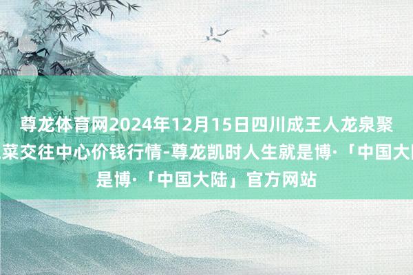 尊龙体育网2024年12月15日四川成王人龙泉聚和(外洋)果蔬菜交往中心价钱行情-尊龙凯时人生就是博·「中国大陆」官方网站