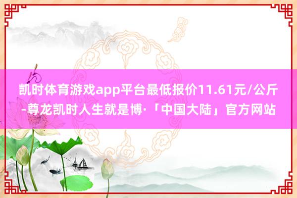 凯时体育游戏app平台最低报价11.61元/公斤-尊龙凯时人生就是博·「中国大陆」官方网站