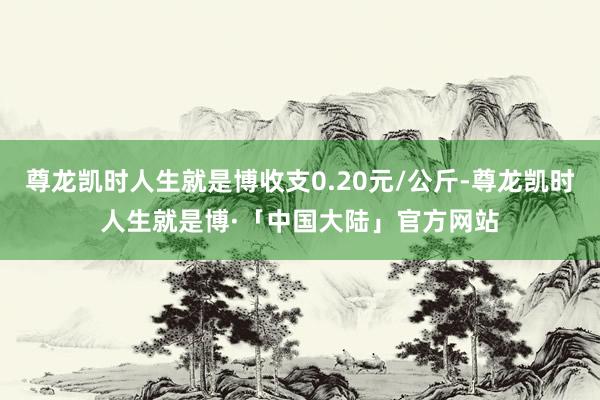 尊龙凯时人生就是博收支0.20元/公斤-尊龙凯时人生就是博·「中国大陆」官方网站