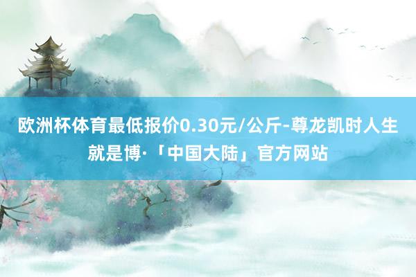 欧洲杯体育最低报价0.30元/公斤-尊龙凯时人生就是博·「中国大陆」官方网站