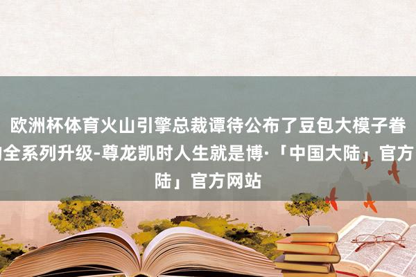 欧洲杯体育火山引擎总裁谭待公布了豆包大模子眷属的全系列升级-尊龙凯时人生就是博·「中国大陆」官方网站