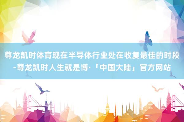 尊龙凯时体育现在半导体行业处在收复最佳的时段-尊龙凯时人生就是博·「中国大陆」官方网站