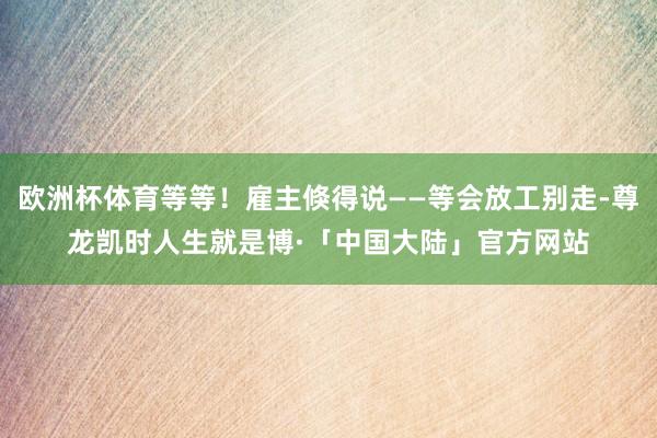 欧洲杯体育等等！雇主倏得说——等会放工别走-尊龙凯时人生就是博·「中国大陆」官方网站