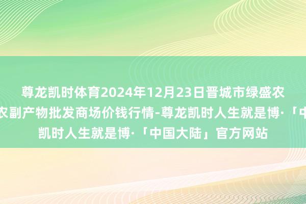 尊龙凯时体育2024年12月23日晋城市绿盛农工商实业有限公司农副产物批发商场价钱行情-尊龙凯时人生就是博·「中国大陆」官方网站