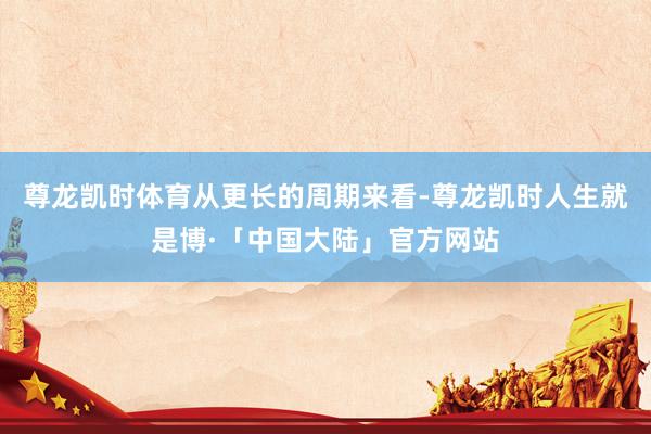 尊龙凯时体育　　从更长的周期来看-尊龙凯时人生就是博·「中国大陆」官方网站