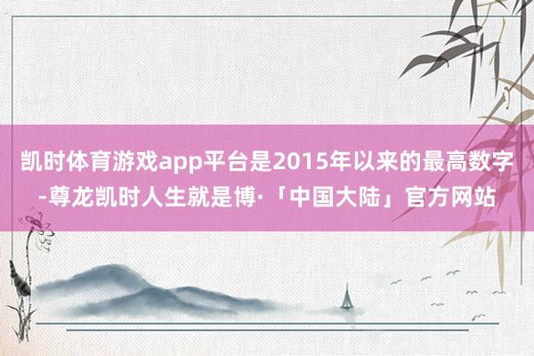 凯时体育游戏app平台是2015年以来的最高数字-尊龙凯时人生就是博·「中国大陆」官方网站