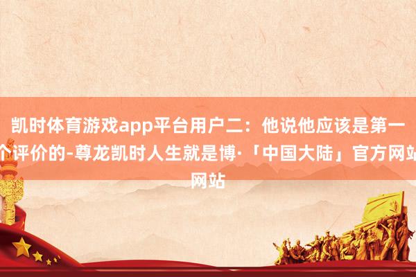 凯时体育游戏app平台用户二：他说他应该是第一个评价的-尊龙凯时人生就是博·「中国大陆」官方网站