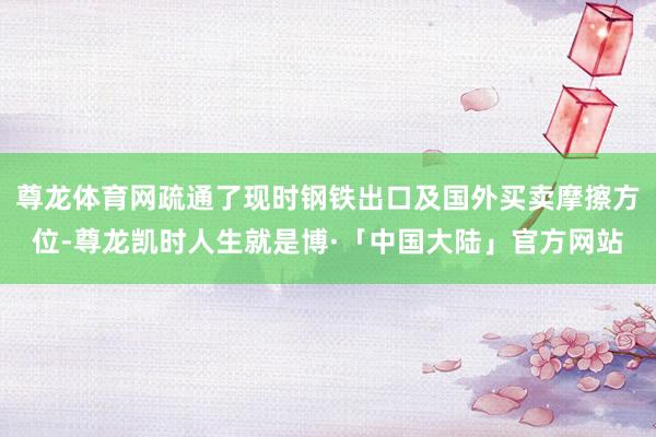 尊龙体育网疏通了现时钢铁出口及国外买卖摩擦方位-尊龙凯时人生就是博·「中国大陆」官方网站