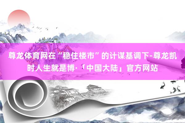 尊龙体育网在“稳住楼市”的计谋基调下-尊龙凯时人生就是博·「中国大陆」官方网站
