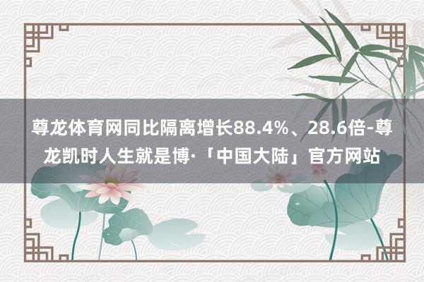 尊龙体育网同比隔离增长88.4%、28.6倍-尊龙凯时人生就是博·「中国大陆」官方网站
