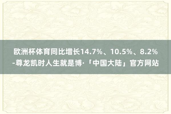 欧洲杯体育同比增长14.7%、10.5%、8.2%-尊龙凯时人生就是博·「中国大陆」官方网站