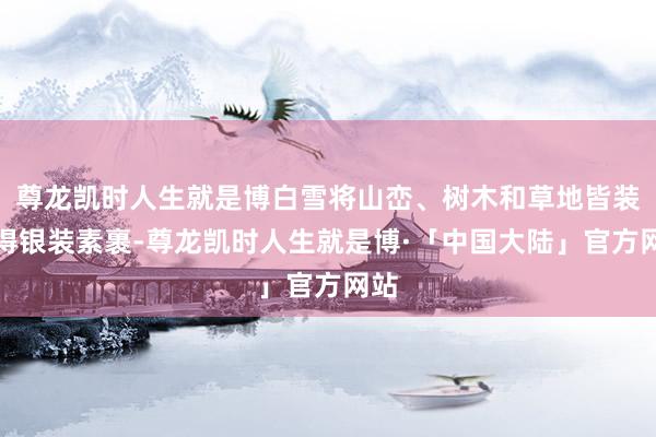 尊龙凯时人生就是博白雪将山峦、树木和草地皆装束得银装素裹-尊龙凯时人生就是博·「中国大陆」官方网站