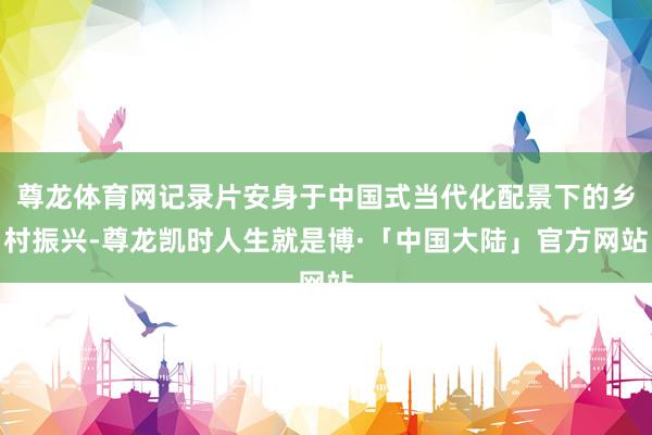尊龙体育网记录片安身于中国式当代化配景下的乡村振兴-尊龙凯时人生就是博·「中国大陆」官方网站