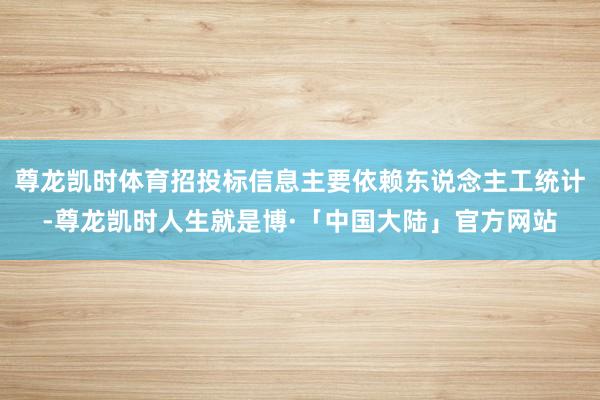 尊龙凯时体育招投标信息主要依赖东说念主工统计-尊龙凯时人生就是博·「中国大陆」官方网站